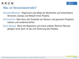 Was ist Versionskontrolle?
  Verwalter/Beamter Organisiert und pﬂegt die Geschichte und verschiedene
      Versionen, Zweige und Abläufe eines Projekts.
  Zeitmaschine Man kann alte Zustände von Dateien und gesamten Projekten
      »sehen« und wiederherstellen.
  Quasi-Backup Wenn die Repository auf einem anderen Rechner (Server)
      gelagert wird, dann ist das eine Sicherung des Projekts.




Dr. Paul Cochrane, Versionskontrolle mit Subversion und Git | 20.09.2010–22.09.2010   Seite 5
 