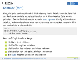Konﬂikte (fort.)
  Aber, das geht doch wohl nicht! Die Änderung in der Arbeitskopie bezieht sich
  auf Revision 6 und die aktuellste Revision ist 7. Und dieselbe Zeile wurde
  geändert! Genau! Deshalb macht man ein svn update häuﬁg während man
  arbeitet, insbesondere bevor man versucht etwas einzuchecken. Aber das hilft
  uns auch nicht in diesem Falle:
   $ svn up
   Conflict discovered in ’hallo.c’.
   Select: (p) postpone, (df) diff-full, (e) edit,
           (h) help for more options:


  Was tun? Es gibt mehere Wege.
           die Datei jetzt editieren
           die Konﬂikte später beheben
           die Revision des anderen einfach so nehmen
           die Revision von sich selbst einfach so nehmen
           ein diff machen und dann entscheiden
Dr. Paul Cochrane, Versionskontrolle mit Subversion und Git | 20.09.2010–22.09.2010   Seite 59
 