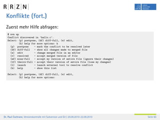 Konﬂikte (fort.)
  Zuerst mehr Hilfe abfragen:
   $ svn up
   Conflict discovered in ’hallo.c’.
   Select: (p) postpone, (df) diff-full, (e) edit,
           (h) help for more options: h
     (p) postpone     - mark the conflict to be resolved later
     (df) diff-full   - show all changes made to merged file
     (e) edit         - change merged file in an editor
     (r) resolved     - accept merged version of file
     (mf) mine-full   - accept my version of entire file (ignore their changes)
     (tf) theirs-full - accept their version of entire file (lose my changes)
     (l) launch       - launch external tool to resolve conflict
     (h) help         - show this list

   Select: (p) postpone, (df) diff-full, (e) edit,
           (h) help for more options:




Dr. Paul Cochrane, Versionskontrolle mit Subversion und Git | 20.09.2010–22.09.2010   Seite 60
 