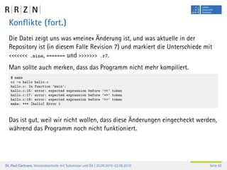 Konﬂikte (fort.)
  Die Datei zeigt uns was »meine« Änderung ist, und was aktuelle in der
  Repository ist (in diesem Falle Revision 7) und markiert die Unterschiede mit
  <<<<<<< .mine, ======= und >>>>>>> .r7.

  Man sollte auch merken, dass das Programm nicht mehr kompiliert.
   $ make
   cc -o hallo hallo.c
   hallo.c: In function ’main’:
   hallo.c:15: error: expected expression before ’<<’ token
   hallo.c:17: error: expected expression before ’==’ token
   hallo.c:19: error: expected expression before ’>>’ token
   make: *** [hallo] Error 1



  Das ist gut, weil wir nicht wollen, dass diese Änderungen eingecheckt werden,
  während das Programm noch nicht funktioniert.




Dr. Paul Cochrane, Versionskontrolle mit Subversion und Git | 20.09.2010–22.09.2010   Seite 63
 