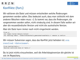 Konﬂikte (fort.)
  Wir editieren die Datei und müssen entscheiden welche Änderungen
  genommen werden sollen. Dies bedeutet auch, dass man vielleicht mit dem
  anderen Meschen reden muss :-). Es kommt vor, dass die Änderungen, die
  vorgenommen werden sollen, nicht eindeutig sind. In diesem Falle wollen wir
  aber die neuseeländische Version und nicht die australische Version.
  Aber die Datei kann immer noch nicht eingecheckt werden.
   $ svn ci
   svn: Commit failed (details follow):
   svn: Aborting commit: ’/home/cochrane/hallo_gemeinsam/trunk/hallo.c’ remains in conflict


  Wir müssen Subversion sagen, dass das Konﬂikt jetzt behoben ist: svn
  resolved <dateiname>.
   $ svn resolved hallo.c
   Resolved conflicted state of ’hallo.c’


  Da ist jetzt nichts einzuchecken, weil die Arbeitskopieversion die gleiche ist
  wie im Repository.
Dr. Paul Cochrane, Versionskontrolle mit Subversion und Git | 20.09.2010–22.09.2010           Seite 64
 