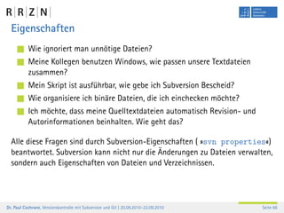 Eigenschaften
           Wie ignoriert man unnötige Dateien?
           Meine Kollegen benutzen Windows, wie passen unsere Textdateien
           zusammen?
           Mein Skript ist ausführbar, wie gebe ich Subversion Bescheid?
           Wie organisiere ich binäre Dateien, die ich einchecken möchte?
           Ich möchte, dass meine Quelltextdateien automatisch Revision- und
           Autorinformationen beinhalten. Wie geht das?

  Alle diese Fragen sind durch Subversion-Eigenschaften ( »svn properties«)
  beantwortet. Subversion kann nicht nur die Änderungen zu Dateien verwalten,
  sondern auch Eigenschaften von Dateien und Verzeichnissen.




Dr. Paul Cochrane, Versionskontrolle mit Subversion und Git | 20.09.2010–22.09.2010   Seite 66
 