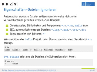 Eigenschaften–Dateien ignorieren
  Automatisch erzeugte Dateien sollten normalerweise nicht unter
  Versionskontrolle gehalten werden. Zum Beispiel:
           Objektdateien, Bibliotheken und Programme: *.o, *.so, hallo usw.
           A
           LTEXs automatisch erzeugte Dateien: *.log, *.aux, *.toc, *.dvi
           Backupdateien von Editoren: *˜
  Wir erweitern das hallo Projekt: beim Übersetzen wird eine Objektdatei *.o
  erzeugt.
   $ ls
   hallo       hallo.c         hallo.c~          hallo.o        Makefile          Makefile~   TODO


  svn status zeigt uns die Dateien, die Subversion nicht kennt
   $ svn st
   ?      hallo


Dr. Paul Cochrane, Versionskontrolle mit Subversion und Git | 20.09.2010–22.09.2010                  Seite 67
 