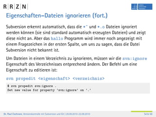Eigenschaften–Dateien ignorieren (fort.)
  Subversion erkennt automatisch, dass die *˜ und *.o Dateien ignoriert
  werden können (sie sind standard automatisch erzeugten Dateien) und zeigt
  diese nicht an. Aber das hallo Programm wird immer noch angezeigt mit
  einem Fragezeichen in der ersten Spalte, um uns zu sagen, dass die Datei
  Subversion nicht bekannt ist.
  Um Dateien in einem Verzeichnis zu ignorieren, müssen wir die svn:ignore
  Eigenschaft des Verzeichnisses entprechend ändern. Der Befehl um eine
  Eigenschaft zu editieren ist:
  svn propedit <eigenschaft> <verzeichnis>
   $ svn propedit svn:ignore .
   Set new value for property ’svn:ignore’ on ’.’




Dr. Paul Cochrane, Versionskontrolle mit Subversion und Git | 20.09.2010–22.09.2010   Seite 68
 
