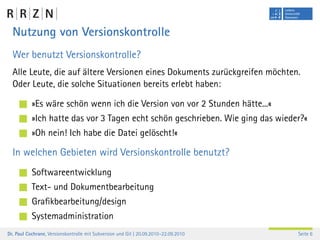 Nutzung von Versionskontrolle
  Wer benutzt Versionskontrolle?
  Alle Leute, die auf ältere Versionen eines Dokuments zurückgreifen möchten.
  Oder Leute, die solche Situationen bereits erlebt haben:

           »Es wäre schön wenn ich die Version von vor 2 Stunden hätte...«
           »Ich hatte das vor 3 Tagen echt schön geschrieben. Wie ging das wieder?«
           »Oh nein! Ich habe die Datei gelöscht!«

  In welchen Gebieten wird Versionskontrolle benutzt?
           Softwareentwicklung
           Text- und Dokumentbearbeitung
           Graﬁkbearbeitung/design
           Systemadministration
Dr. Paul Cochrane, Versionskontrolle mit Subversion und Git | 20.09.2010–22.09.2010   Seite 6
 