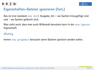 Eigenschaften–Dateien ignorieren (fort.)
  Das ist eine standard svn diff Ausgabe, mit + wo Sachen hinzugefügt sind
  und - wo Sachen gelöscht sind.
  Man sieht auch, dass man auch Wildcards benutzen kann in der svn:ignore
  Eigenschaft.

  Wichtig
  Immer svn propedit benutzen wenn Dateien ignoriert werden sollen.




Dr. Paul Cochrane, Versionskontrolle mit Subversion und Git | 20.09.2010–22.09.2010   Seite 70
 