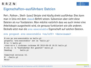 Eigenschaften–ausführbare Dateien
  Perl-, Python-, Shell- (usw.) Skripte sind häuﬁg direkt ausführbar. Dies kann
  man in Unix mit dem chmod-Befehl setzen. Subversion aber sieht diese
  Dateien als nur Textdateien. Man möchte natürlich dass wo auch immer eine
  Arbeitskopie ausgecheckt wird, sie genauso funktioniert wie alle anderen.
  Deshalb setzt man die svn:executable Eigenschaft auf solchen Dateien.
  svn propset svn:executable <on/off> <dateiname>
   $ svn ps svn:executable on hallo.pl
   property ’svn:executable’ set on ’hallo.pl’
   $ ls -l hallo.pl
   -rwxr-xr-x 1 cochrane cochrane 65 2010-09-18 16:31 hallo.pl
   $ svn ci -m "Ausfuehrbar Bit gesetzt" hallo.pl
   Sending        hallo.pl

   Committed revision 12.
   $ ./hallo.pl
   Moin!


Dr. Paul Cochrane, Versionskontrolle mit Subversion und Git | 20.09.2010–22.09.2010   Seite 73
 