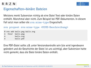 Eigenschaften–binäre Dateien
  Meistens merkt Subversion richtig ob eine Datei Text oder binäre Daten
  enthällt. Manchmal aber nicht. Zum Beispiel bei PDF-Dokumenten. In diesem
  Fall setzt man selber die svn:mime-type Eingeschaft.
  svn propset svn:mime-type <MIME-Beschreibung>
   $ svn add         hallo.png hallo.svg
   A (bin)           hallo.png
   A                 hallo.svg
   A                 hallo.pdf


  Eine PDF-Datei sollte z.B. unter Versionskontrolle sein (sie wird irgendwann
  geändert und die Geschichte der Datei ist uns wichtig), aber Subversion hatte
  nicht gemerkt, dass die Datei binäre Daten enthält.




Dr. Paul Cochrane, Versionskontrolle mit Subversion und Git | 20.09.2010–22.09.2010   Seite 74
 