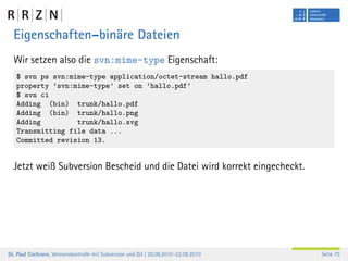 Eigenschaften–binäre Dateien
  Wir setzen also die svn:mime-type Eigenschaft:
   $ svn ps svn:mime-type application/octet-stream hallo.pdf
   property ’svn:mime-type’ set on ’hallo.pdf’
   $ svn ci
   Adding (bin) trunk/hallo.pdf
   Adding (bin) trunk/hallo.png
   Adding         trunk/hallo.svg
   Transmitting file data ...
   Committed revision 13.


  Jetzt weiß Subversion Bescheid und die Datei wird korrekt eingecheckt.




Dr. Paul Cochrane, Versionskontrolle mit Subversion und Git | 20.09.2010–22.09.2010   Seite 75
 
