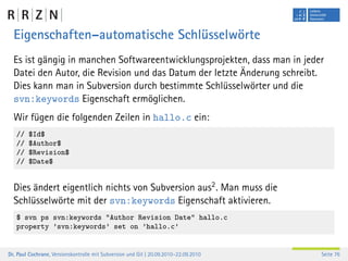 Eigenschaften–automatische Schlüsselwörte
  Es ist gängig in manchen Softwareentwicklungsprojekten, dass man in jeder
  Datei den Autor, die Revision und das Datum der letzte Änderung schreibt.
  Dies kann man in Subversion durch bestimmte Schlüsselwörter und die
  svn:keywords Eigenschaft ermöglichen.
  Wir fügen die folgenden Zeilen in hallo.c ein:
   //   $Id$
   //   $Author$
   //   $Revision$
   //   $Date$


  Dies ändert eigentlich nichts von Subversion aus2 . Man muss die
  Schlüsselwörte mit der svn:keywords Eigenschaft aktivieren.
   $ svn ps svn:keywords "Author Revision Date" hallo.c
   property ’svn:keywords’ set on ’hallo.c’


Dr. Paul Cochrane, Versionskontrolle mit Subversion und Git | 20.09.2010–22.09.2010   Seite 76
 