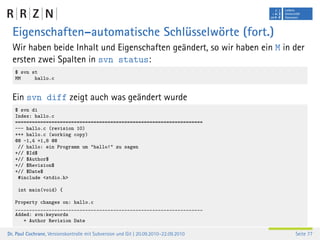 Eigenschaften–automatische Schlüsselwörte (fort.)
  Wir haben beide Inhalt und Eigenschaften geändert, so wir haben ein M in der
  ersten zwei Spalten in svn status:
   $ svn st
   MM     hallo.c


  Ein svn diff zeigt auch was geändert wurde
   $ svn di
   Index: hallo.c
   ===================================================================
   --- hallo.c (revision 10)
   +++ hallo.c (working copy)
   @@ -1,4 +1,8 @@
    // hallo: ein Programm um "hallo!" zu sagen
   +// $Id$
   +// $Author$
   +// $Revision$
   +// $Date$
    #include <stdio.h>

    int main(void) {

   Property changes on: hallo.c
   ___________________________________________________________________
   Added: svn:keywords
      + Author Revision Date

Dr. Paul Cochrane, Versionskontrolle mit Subversion und Git | 20.09.2010–22.09.2010   Seite 77
 