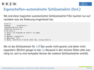 Eigenschaften–automatische Schlüsselwörte (fort.)
  Wo sind diese magischen automatischen Schlüsselwörter? Die tauchen nur auf
  nachdem man die Änderung eingecheckt hat.
   $ svn ci
   Sending        trunk/hallo.c
   Transmitting file data .
   Committed revision 14.
   $ cat hallo.c
   // hallo: ein Programm um "hallo!" zu sagen
   // $Id$
   // $Author: vcskurs15 $
   // $Revision: 14 $
   // $Date: 2010-09-18 17:26:56 +0200 (Sat, 18 Sep 2010) $



  Wo ist das Schlüsselwort für Id? Das wurde nicht gesetzt und daher nicht
  expandiert. (Ehrlich gesagt ist das Id-Keyword in den meisten Fällen alles was
  nötig ist, weil es eine kompakte Version der anderen Schlüsselwörter enthält.




Dr. Paul Cochrane, Versionskontrolle mit Subversion und Git | 20.09.2010–22.09.2010   Seite 78
 