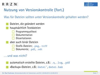 Nutzung von Versionskontrolle (fort.)
  Was für Dateien sollten unter Versionskontrolle gehalten werden?

           Dateien, die geändert werden
           hauptsächlich Textdateien
                    Programmquelltext
                    Dokumentation
                    Dissertationen
           aber auch binär Dateien
                    Graﬁk-Dateien; .png, .tiff
                    Dokumente; .pdf, .odt

  . . . und was nicht?

           automatisch erstellte Dateien, z.B.: .o, .log, .pdf
           »Backup«-Dateien, z.B.: datei˜, datei.bak
Dr. Paul Cochrane, Versionskontrolle mit Subversion und Git | 20.09.2010–22.09.2010   Seite 7
 