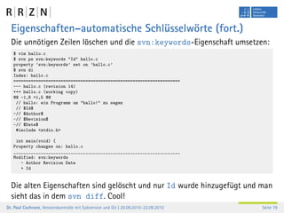 Eigenschaften–automatische Schlüsselwörte (fort.)
  Die unnötigen Zeilen löschen und die svn:keywords-Eigenschaft umsetzen:
   $ vim hallo.c
   $ svn ps svn:keywords "Id" hallo.c
   property ’svn:keywords’ set on ’hallo.c’
   $ svn di
   Index: hallo.c
   ===================================================================
   --- hallo.c (revision 14)
   +++ hallo.c (working copy)
   @@ -1,8 +1,5 @@
    // hallo: ein Programm um "hallo!" zu sagen
    // $Id$
   -// $Author$
   -// $Revision$
   -// $Date$
    #include <stdio.h>

    int main(void) {
   Property changes on: hallo.c
   ___________________________________________________________________
   Modified: svn:keywords
      - Author Revision Date
      + Id


  Die alten Eigenschaften sind gelöscht und nur Id wurde hinzugefügt und man
  sieht das in dem svn diff. Cool!
Dr. Paul Cochrane, Versionskontrolle mit Subversion und Git | 20.09.2010–22.09.2010   Seite 79
 