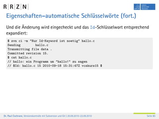 Eigenschaften–automatische Schlüsselwörte (fort.)
  Und die Änderung wird eingecheckt und das Id-Schlüsselwort entsprechend
  expandiert:
   $ svn ci -m "Nur Id-Keyword ist noetig" hallo.c
   Sending        hallo.c
   Transmitting file data .
   Committed revision 15.
   $ cat hallo.c
   // hallo: ein Programm um "hallo!" zu sagen
   // $Id: hallo.c 15 2010-09-18 15:31:47Z vcskurs15 $




Dr. Paul Cochrane, Versionskontrolle mit Subversion und Git | 20.09.2010–22.09.2010   Seite 80
 