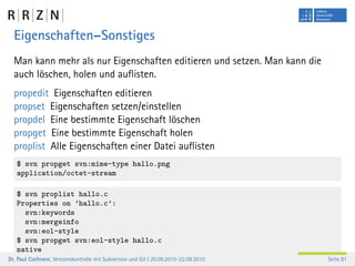 Eigenschaften–Sonstiges
  Man kann mehr als nur Eigenschaften editieren und setzen. Man kann die
  auch löschen, holen und auﬂisten.
  propedit Eigenschaften editieren
  propset Eigenschaften setzen/einstellen
  propdel Eine bestimmte Eigenschaft löschen
  propget Eine bestimmte Eigenschaft holen
  proplist Alle Eigenschaften einer Datei auﬂisten
   $ svn propget svn:mime-type hallo.png
   application/octet-stream

   $ svn proplist hallo.c
   Properties on ’hallo.c’:
     svn:keywords
     svn:mergeinfo
     svn:eol-style
   $ svn propget svn:eol-style hallo.c
   native
Dr. Paul Cochrane, Versionskontrolle mit Subversion und Git | 20.09.2010–22.09.2010   Seite 81
 