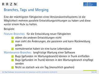 Branches, Tags und Merging
  Eine der mächtigsten Fähigkeiten eines Versionskontrollsystems ist die
  Möglichkeit mehrere parallele Entwicklungsrichtungen zu haben und diese
  »unter einem Hut« zu halten.
  Beispiele:
  Feature-Branches: für die Entwicklung neuer Fähigkeiten
           stören die anderen Entwicklungen nicht
           man sieht die Änderungen, die passieren und kann Rückmeldung
           geben
           normalerweise haben sie eine kurze Lebensdauer
  Maintenance-Branches: langfristige Wartung einer Software
           Bugs (gefunden im Wartungsbranch) können in Trunk einﬂießen
           Bugs (gefunden im Trunk) können in den Wartungsbranch einpﬂegt
           werden
           Nicht so statisch wie ein Tag (menschlich gesehen)
Dr. Paul Cochrane, Versionskontrolle mit Subversion und Git | 20.09.2010–22.09.2010   Seite 82
 