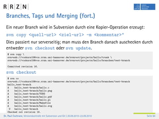 Branches, Tags und Merging (fort.)
  Ein neuer Branch wird in Subversion durch eine Kopier-Operation erzeugt:
  svn copy <quell-url> <ziel-url> -m «kommentar>"
  Dies passiert nur serverseitig; man muss den Branch danach auschecken durch
  entweder svn checkout oder svn update.
   $ svn copy 
   svn+ssh://vcskurs15@vcs.rrzn.uni-hannover.de/svnroot/projects/hallo/trunk 
   svn+ssh://vcskurs15@vcs.rrzn.uni-hannover.de/svnroot/projects/hallo/branches/test-branch

   Committed revision 16.

  svn checkout
   $ svn co
   svn+ssh://vcskurs15@vcs.rrzn.uni-hannover.de/svnroot/projects/hallo/branches/test-branch
   hallo_test-branch
   A    hallo_test-branch/hallo.c
   A    hallo_test-branch/hallo.png
   A    hallo_test-branch/TODO
   A    hallo_test-branch/hallo.pdf
   A    hallo_test-branch/hallo.pl
   A    hallo_test-branch/Makefile
   A    hallo_test-branch/hallo.svg
     U  hallo_test-branch
   Checked out revision 16.
Dr. Paul Cochrane, Versionskontrolle mit Subversion und Git | 20.09.2010–22.09.2010           Seite 84
 