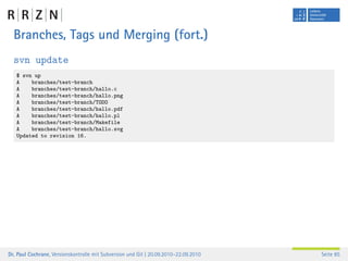 Branches, Tags und Merging (fort.)
  svn update
   $ svn up
   A    branches/test-branch
   A    branches/test-branch/hallo.c
   A    branches/test-branch/hallo.png
   A    branches/test-branch/TODO
   A    branches/test-branch/hallo.pdf
   A    branches/test-branch/hallo.pl
   A    branches/test-branch/Makefile
   A    branches/test-branch/hallo.svg
   Updated to revision 16.




Dr. Paul Cochrane, Versionskontrolle mit Subversion und Git | 20.09.2010–22.09.2010   Seite 85
 