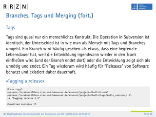 Branches, Tags und Merging (fort.)
  Tags
  Tags sind quasi nur ein menschliches Kontrukt. Die Operation in Subversion ist
  identisch, der Unterschied ist in wie man als Mensch mit Tags und Branches
  umgeht. Ein Branch wird häuﬁg gesehen als etwas, dass eine begrenzte
  Lebensdauer hat, weil die Entwicklung irgendwann wieder in den Trunk
  einﬂießen wird (und der Branch endet dort) oder die Entwicklung zeigt sich als
  unnötig und endet. Ein Tag wiederum wird häuﬁg für “Releases” von Software
  benutzt und existiert daher dauerhaft.
  »Tagging a release«
   $ svn copy
   svn+ssh://vcskurs15@vcs.rrzn.uni-hannover.de/svnroot/projects/hallo/trunk
   svn+ssh://vcskurs15@vcs.rrzn.uni-hannover.de/svnroot/projects/hallo/tags/hallo_version_1.0
   -m "Tagging version 1.0"

   Committed revision 17.


Dr. Paul Cochrane, Versionskontrolle mit Subversion und Git | 20.09.2010–22.09.2010              Seite 86
 