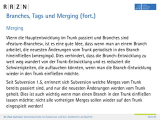 Branches, Tags und Merging (fort.)
  Merging
  Wenn die Hauptentwicklung im Trunk passiert und Branches sind
  »Feature-Branches«, ist es eine gute Idee, dass wenn man an einem Branch
  arbeitet, die neuesten Änderungen vom Trunk periodisch in den Branch
  hineinﬂießen (»merging«). Dies verhindert, dass die Branch-Entwicklung zu
  weit weg wandert von der Trunk-Entwicklung und es reduziert die
  Schwierigkeiten, die auftauchen könnten, wenn man die Branch-Entwicklung
  wieder in den Trunk einﬂießen möchte.
  Seit Subversion 1.5, errinnert sich Subversion welche Merges vom Trunk
  bereits passiert sind, und nur die neuesten Änderungen werden vom Trunk
  geholt. Dies ist auch wichtig wenn man einen Branch in den Trunk einﬂießen
  lassen möchte: nicht alle vorherigen Merges sollen wieder auf den Trunk
  eingespielt werden!

Dr. Paul Cochrane, Versionskontrolle mit Subversion und Git | 20.09.2010–22.09.2010   Seite 87
 