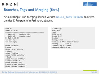 Branches, Tags und Merging (fort.)
  Als ein Beispiel von Merging können wir den hallo_test-branch benutzen,
  um das C-Programm in Perl nachzubauen.

   $ svn di                                                               $ ./hallo.pl
   Index: hallo.pl                                                        Moin, moin!
   =============================================                          Tach!
   --- hallo.pl     (revision 16)                                         Halli hallo!
   +++ hallo.pl     (working copy)                                        Gruess Gott!
   @@ -3,4 +3,14 @@                                                       Gruetzi!
    use strict;                                                           Gudday, mate!
    use warnings;                                                         $ svn ci -m "Perl macht C nach"
                                                                          Sending        hallo.pl
   -print "Moin!n";                                                      Transmitting file data .
   +# Nord                                                                Committed revision 18.
   +print "Moin, moin!n";
   +# Mittel
   +print "Tach!n";
   +print "Halli hallo!n";
   +# Sued
   +print "Gruess Gott!n";
   +# weiter Suedlich
   +print "Gruetzi!n";
   +# noch weiter Suedlich...
   +print "Gudday, mate!n";


Dr. Paul Cochrane, Versionskontrolle mit Subversion und Git | 20.09.2010–22.09.2010                         Seite 88
 