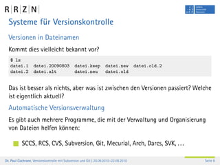 Systeme für Versionskontrolle
  Versionen in Dateinamen
  Kommt dies vielleicht bekannt vor?
   $ ls
   datei.1         datei.20090803              datei.keep           datei.new         datei.old.2
   datei.2         datei.alt                   datei.neu            datei.old


  Das ist besser als nichts, aber was ist zwischen den Versionen passiert? Welche
  ist eigentlich aktuell?
  Automatische Versionsverwaltung
  Es gibt auch mehrere Programme, die mit der Verwaltung und Organisierung
  von Dateien helfen können:

           SCCS, RCS, CVS, Subversion, Git, Mecurial, Arch, Darcs, SVK, . . .

Dr. Paul Cochrane, Versionskontrolle mit Subversion und Git | 20.09.2010–22.09.2010                 Seite 8
 