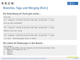 Branches, Tags und Merging (fort.)
  Die Entwicklung am Trunk geht weiter. . .
   $ svn log
   ------------------------------------------------------------------------
   r21 | vcskurs15 | 2010-09-18 20:49:34 +0200 (Sat, 18 Sep 2010) | 2 lines

   hallo.py jetzt ausfuehrbar

   ------------------------------------------------------------------------
   r20 | vcskurs15 | 2010-09-18 20:48:30 +0200 (Sat, 18 Sep 2010) | 2 lines

   Makefile nicht mehr noetig

   ------------------------------------------------------------------------
   r19 | vcskurs15 | 2010-09-18 20:47:48 +0200 (Sat, 18 Sep 2010) | 2 lines

   C ist doof.      Entwicklung geht weiter in Python


  Wir ziehen die Änderungen in den Branch. . .
   $ svn merge 
   svn+ssh://vcskurs15@vcs.rrzn.uni-hannover.de/svnroot/projects/hallo/trunk
   --- Merging r16 through r21 into ’.’:
   A    hallo.py
   D    hallo.c
   D    Makefile


Dr. Paul Cochrane, Versionskontrolle mit Subversion und Git | 20.09.2010–22.09.2010   Seite 89
 