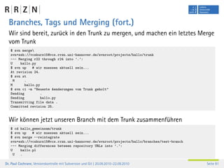 Branches, Tags und Merging (fort.)
  Wir sind bereit, zurück in den Trunk zu mergen, und machen ein letztes Merge
  vom Trunk
   $ svn merge
   svn+ssh://vcskurs15@vcs.rrzn.uni-hannover.de/svnroot/projects/hallo/trunk
   --- Merging r22 through r24 into ’.’:
   U    hallo.py
   $ svn up    # wir muessen aktuell sein...
   At revision 24.
   $ svn st
     M    .
   M       hallo.py
   $ svn ci -m "Neueste Aenderungen vom Trunk geholt"
   Sending         .
   Sending         hallo.py
   Transmitting file data .
   Committed revision 25.


  Wir können jetzt unseren Branch mit dem Trunk zusammenführen
   $ cd hallo_gemeinsam/trunk
   $ svn up   # wir muessen aktuell sein...
   $ svn merge --reintegrate
   svn+ssh://vcskurs15@vcs.rrzn.uni-hannover.de/svnroot/projects/hallo/branches/test-branch
   --- Merging differences between repository URLs into ’.’:
   U    hallo.pl
     U  .

Dr. Paul Cochrane, Versionskontrolle mit Subversion und Git | 20.09.2010–22.09.2010           Seite 91
 
