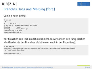 Branches, Tags und Merging (fort.)
  Commit noch einmal
   $ svn st
     M    .
   M       hallo.pl
   $ svn ci -m "merged test-branch mit trunk"
   Sending         trunk
   Sending         trunk/hallo.pl
   Transmitting file data .
   Committed revision 26.



  Wir brauchen den Test-Branch nicht mehr, so wir können den ruhig löschen
  (die Geschichte des Branches bleibt immer noch in der Repository).
   $ svn delete
   svn+ssh://vcskurs15@vcs.rrzn.uni-hannover.de/svnroot/projects/hallo/branches/test-branch
   -m "test-branch loeschen"

   Committed revision 27.




Dr. Paul Cochrane, Versionskontrolle mit Subversion und Git | 20.09.2010–22.09.2010           Seite 92
 