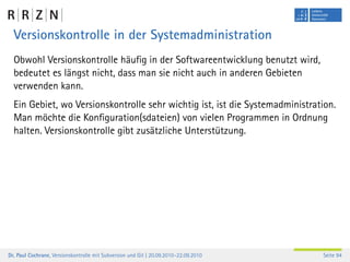 Versionskontrolle in der Systemadministration
  Obwohl Versionskontrolle häuﬁg in der Softwareentwicklung benutzt wird,
  bedeutet es längst nicht, dass man sie nicht auch in anderen Gebieten
  verwenden kann.
  Ein Gebiet, wo Versionskontrolle sehr wichtig ist, ist die Systemadministration.
  Man möchte die Konﬁguration(sdateien) von vielen Programmen in Ordnung
  halten. Versionskontrolle gibt zusätzliche Unterstützung.




Dr. Paul Cochrane, Versionskontrolle mit Subversion und Git | 20.09.2010–22.09.2010   Seite 94
 