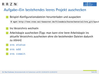 Aufgabe–Ein bestehendes leeres Projekt auschecken
           Beispiel-Konﬁgurationsdateien herunterladen und auspacken
            $ wget http://www.rrzn.uni-hannover.de/fileadmin/kurse/material/svn_git/apach


           Ins Verzeichnis wechseln
           Arbeitskopie auschecken (Tipp: man kann eine leere Arbeitskopie ins
           aktuelle Verzeichnis auschecken ohne die bestehenden Dateien dadurch
           zu stören)
           svn status
           svn add
           svn commit




Dr. Paul Cochrane, Versionskontrolle mit Subversion und Git | 20.09.2010–22.09.2010   Seite 95
 
