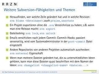 Weitere Subversion-Fähigkeiten und Themen
           Herausﬁnden, wer welche Zeile geändert hat und in welche Revision:
           svn blame <dateiname>; auch praise, annotate
           Ein Projekt exportieren ohne die .svn Verzeichnisse zu haben; z.B. wenn
           man eine Release macht: svn export
           Dateilocking: svn lock, svn unlock
           Emails verschicken nach jedem Commit: Commit-Hooks; passiert
           serverseitig, wird vom Systemadministrator in der post-commit Datei
           eingestellt
           Andere Repositories von anderen Projekten automatisch auschecken:
           svn:external Eigenschaft
           Wenn man mehrere Dateien geändert hat, die zu unterschiedlichen Ideen
           gehören, kann man diese Dateien quasi beschriften mit dem Namen der
           Ideen: svn changelist <changelist-name> <dateien...>

Dr. Paul Cochrane, Versionskontrolle mit Subversion und Git | 20.09.2010–22.09.2010   Seite 97
 