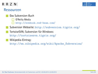 Ressourcen
           Das Subversion-Buch
                    O’Reilly Media
                    http://svnbook.red-bean.com/
           Subversion Webseite: http://subversion.tigris.org/
           TortoiseSVN; Subversion für Windows:
           http://tortoisesvn.tigris.org/
           Wikipedia-Eintrag:
           http://en.wikipedia.org/wiki/Apache_Subversion/




Dr. Paul Cochrane, Versionskontrolle mit Subversion und Git | 20.09.2010–22.09.2010   Seite 98
 