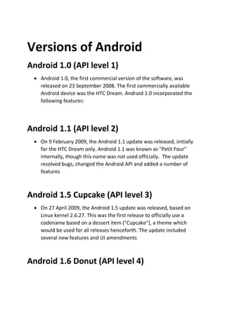 Versions of Android
Android 1.0 (API level 1)
 Android 1.0, the first commercial version of the software, was
released on 23 September 2008. The first commercially available
Android device was the HTC Dream. Android 1.0 incorporated the
following features:

Android 1.1 (API level 2)
 On 9 February 2009, the Android 1.1 update was released, initially
for the HTC Dream only. Android 1.1 was known as "Petit Four"
internally, though this name was not used officially. The update
resolved bugs, changed the Android API and added a number of
features

Android 1.5 Cupcake (API level 3)
 On 27 April 2009, the Android 1.5 update was released, based on
Linux kernel 2.6.27. This was the first release to officially use a
codename based on a dessert item ("Cupcake"), a theme which
would be used for all releases henceforth. The update included
several new features and UI amendments

Android 1.6 Donut (API level 4)

 