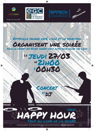 Epitech,le square café, l’egc et le morisson
Organisent une soiréePour le départ des 3èmes années mais aussi pour nouer des liens
Le
jeudi27/03
de
 21h00
à
 00h30
Concert
et 
DJ
TARIF
HAPPY HOURTout au long de la soirée
Imprimé par Amigraf - 92, rue Abélard 59000 LILLE - Design par Marteel Sébastien - seb.crg4u@gmail.com
Nepasjetersurlavoiepublique
 