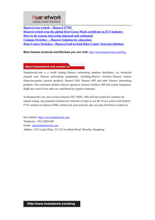 Huawei core switch – Huawei S7703
Huawei switch won the global first Green Mark certificate in ICT industry
How to do remote mirroring inbound and outbound
Campus Switches —Huawei Solution for education
Data Center Switches—Huawei End-to-End Data Center Network Solution
More Huawei products and Reviews you can visit: http://www.huanetwork.com/blog
Huanetwork.com is a world leading Huawei networking products distributor, we wholesale
original new Huawei networking equipments, including Huawei switches, Huawei routers,
Huaweisymantec security products, Huawei IAD, Huawei SFP and other Huawei networking
products. Our customers include telecom operators, Huawei resellers, ISP and system integrators.
Right now most of our sales are contributed by regular customers.
In Huanetwork Lab, also we have Huawei OLT, MDU, DSLAM and switch for customer do
remote testing, any potential customer are welcome to login to our lab. If you need a total Huawei
FTTx solution or Huawei ADSL solution for your network, also you may feel free to contact us.
Our website: http://www.huanetwork.com
Telephone: +852-30501940
Email: sales@huanetwork.com
Address: 23/F Lucky Plaza, 315-321 Lockhart Road, Wanchai, Hongkong
10
 