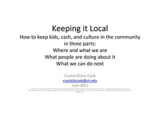 Keeping it LocalHow to keep kids, cash, and culture in the communityin three parts:Where and what we areWhat people are doing about itWhat we can do next Crystal Allene Cook crystalacook@vt.edu June 2011 This work is licensed under the Creative Commons Attribution-NonCommercial 3.0 Unported License. To view a copy of this license, visit http://creativecommons.org/licenses/by-nc/3.0/ or send a letter to Creative Commons, 444 Castro Street, Suite 900, Mountain View, California, 94041, USA. 