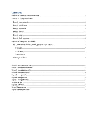 Contenido
Fuentes de energía y su transformación...............................................................................................3
Fuentes de energía renovables............................................................................................................5
Energía mareomotriz:......................................................................................................................5
Energía geotérmica:........................................................................................................................5
Energía hidráulica:..........................................................................................................................5
Energía eólica:................................................................................................................................6
Energía solar:..................................................................................................................................6
Energía de la biomasa.....................................................................................................................6
Fuentes de energía no renovables: ......................................................................................................7
Los Combustibles fósiles (carbón, petróleo y gas natural) :................................................................7
El Carbón:...................................................................................................................................7
El Petróleo:.................................................................................................................................7
El Gas natural:.............................................................................................................................7
La Energía nuclear:..........................................................................................................................8
Figure 1 fuentes de energía.................................................................................................................4
Figure 2 energía mareomotriz .............................................................................................................5
Figure 3 energía geotérmica................................................................................................................5
Figure 4 energía hidráulica..................................................................................................................5
Figure 5 energía eólica........................................................................................................................6
Figure 6 energía solar..........................................................................................................................6
Figure 7 energía biomasa....................................................................................................................6
Figure 8 carbón ..................................................................................................................................7
Figure 9 petróleo................................................................................................................................7
Figure 10 gas natural ..........................................................................................................................7
Figure 11 energía nuclear....................................................................................................................8
 