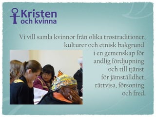 Vi vill samla kvinnor från olika trostraditioner, kulturer och etnisk bakgrund  i en gemenskap för  andlig fördjupning  och till tjänst  för jämställdhet, rättvisa, försoning  och fred. 