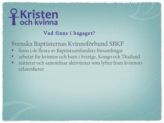 Svenska Baptisternas Kvinnoförbund SBKF  finns i de flesta av Baptistsamfundets församlingar arbetar för kvinnor och barn i Sverige, Kongo och Thailand initierar och samordnar aktiviteter som lyfter fram kvinnors erfarenheter  Vad finns i bagaget? 