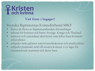 Svenska Baptisternas Kvinnoförbund SBKF  finns i de flesta av Baptistsamfundets församlingar arbetar för kvinnor och barn i Sverige, Kongo och Thailand initierar och samordnar aktiviteter som lyfter fram kvinnors erfarenheter  erbjuder mötesplatser som kvinnofrukostar och studiecirklar erbjuder praktiskt stöd till utsatta kvinnor, t ex läger för  ensamstående mammor och deras barn,  Vad finns i bagaget? 