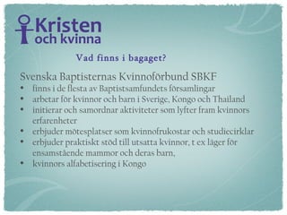 Svenska Baptisternas Kvinnoförbund SBKF  finns i de flesta av Baptistsamfundets församlingar arbetar för kvinnor och barn i Sverige, Kongo och Thailand initierar och samordnar aktiviteter som lyfter fram kvinnors erfarenheter  erbjuder mötesplatser som kvinnofrukostar och studiecirklar erbjuder praktiskt stöd till utsatta kvinnor, t ex läger för  ensamstående mammor och deras barn,  kvinnors alfabetisering i Kongo Vad finns i bagaget? 