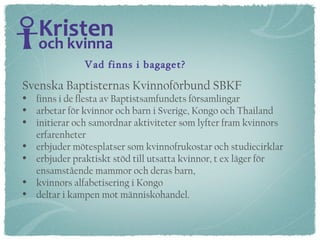 Svenska Baptisternas Kvinnoförbund SBKF  finns i de flesta av Baptistsamfundets församlingar arbetar för kvinnor och barn i Sverige, Kongo och Thailand initierar och samordnar aktiviteter som lyfter fram kvinnors erfarenheter  erbjuder mötesplatser som kvinnofrukostar och studiecirklar erbjuder praktiskt stöd till utsatta kvinnor, t ex läger för  ensamstående mammor och deras barn,  kvinnors alfabetisering i Kongo deltar i kampen mot människohandel. Vad finns i bagaget? 