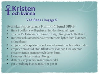 Svenska Baptisternas Kvinnoförbund SBKF  finns i de flesta av Baptistsamfundets församlingar arbetar för kvinnor och barn i Sverige, Kongo och Thailand initierar och samordnar aktiviteter som lyfter fram kvinnors erfarenheter  erbjuder mötesplatser som kvinnofrukostar och studiecirklar erbjuder praktiskt stöd till utsatta kvinnor, t ex läger för  ensamstående mammor och deras barn,  kvinnors alfabetisering i Kongo deltar i kampen mot människohandel. ger ut tidning Hanna med 4 nr per år Vad finns i bagaget? 