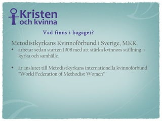 Metodistkyrkans Kvinnoförbund i Sverige, MKK.   arbetar sedan starten 1908 med att stärka kvinnors ställning  i  kyrka och samhälle.  är anslutet till Metodistkyrkans internationella kvinnoförbund  ”World Federation of Methodist Women” Vad finns i bagaget? 