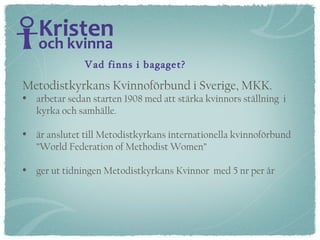 Metodistkyrkans Kvinnoförbund i Sverige, MKK.   arbetar sedan starten 1908 med att stärka kvinnors ställning  i  kyrka och samhälle.  är anslutet till Metodistkyrkans internationella kvinnoförbund  ”World Federation of Methodist Women” ger ut tidningen Metodistkyrkans Kvinnor  med 5 nr per år Vad finns i bagaget? 