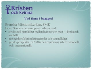 Vad finns i bagaget? Svenska Missionskyrkan, SMK har en Genderarbetsgrupp som arbetar med strukturell ojämlikhet mellan kvinnor och män – i kyrka och  samhälle teologisk reflektion kring gender och jämställdhet genderperspektiv  på SMKs och equmenias arbete nationellt  och  internationellt 