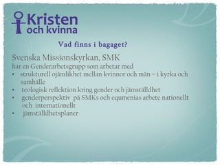 Vad finns i bagaget? Svenska Missionskyrkan, SMK har en Genderarbetsgrupp som arbetar med strukturell ojämlikhet mellan kvinnor och män – i kyrka och  samhälle teologisk reflektion kring gender och jämställdhet genderperspektiv  på SMKs och equmenias arbete nationellt  och  internationellt jämställdhetsplaner 