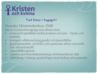 Vad finns i bagaget? Svenska Missionskyrkan, SMK har en Genderarbetsgrupp som arbetar med strukturell ojämlikhet mellan kvinnor och män – i kyrka och  samhälle teologisk reflektion kring gender och jämställdhet genderperspektiv  på SMKs och equmenias arbete nationellt  och  internationellt jämställdhetsplaner opinion mot könsdiskriminering och könsrelaterat våld utbildning / träning i genderfrågor inom kyrkan och equmenia 